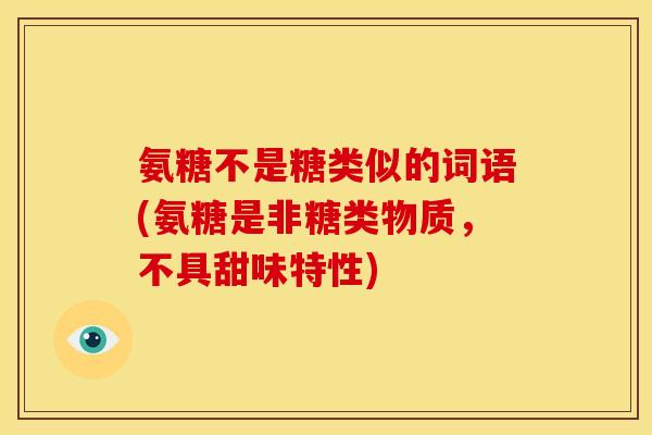 氨糖不是糖类似的词语(氨糖是非糖类物质，不具甜味特性)