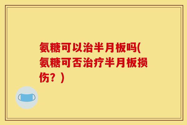氨糖可以治半月板吗(氨糖可否治疗半月板损伤？)