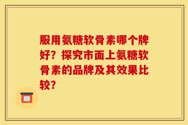 服用氨糖软骨素哪个牌好？探究市面上氨糖软骨素的品牌及其效果比较？