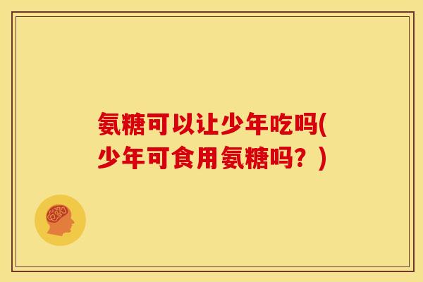 氨糖可以让少年吃吗(少年可食用氨糖吗？)