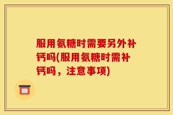 服用氨糖时需要另外补钙吗(服用氨糖时需补钙吗，注意事项)