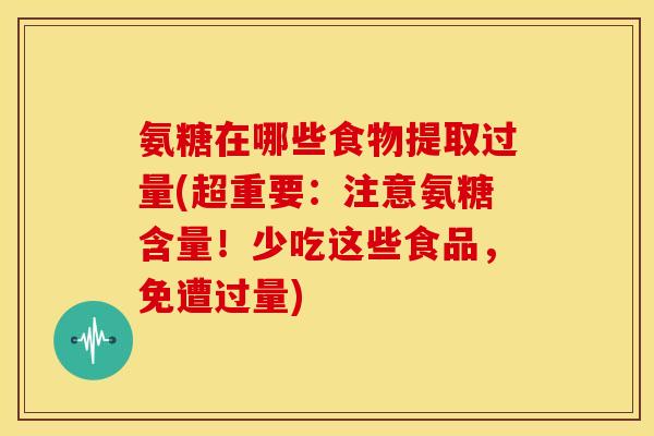 氨糖在哪些食物提取过量(超重要：注意氨糖含量！少吃这些食品，免遭过量)