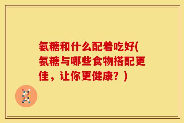 氨糖和什么配着吃好(氨糖与哪些食物搭配更佳，让你更健康？)