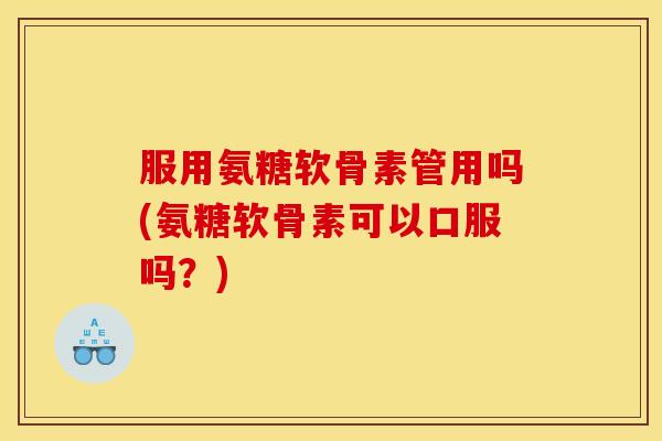 服用氨糖软骨素管用吗(氨糖软骨素可以口服吗？)