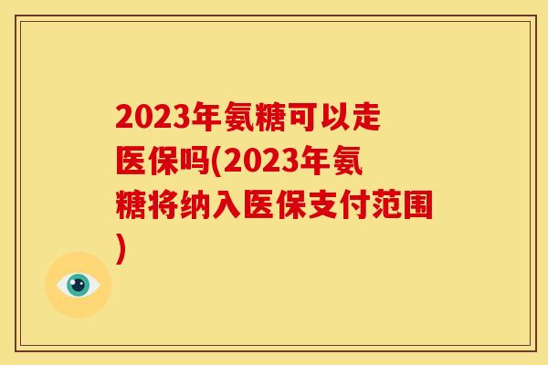 2023年氨糖可以走医保吗(2023年氨糖将纳入医保支付范围)