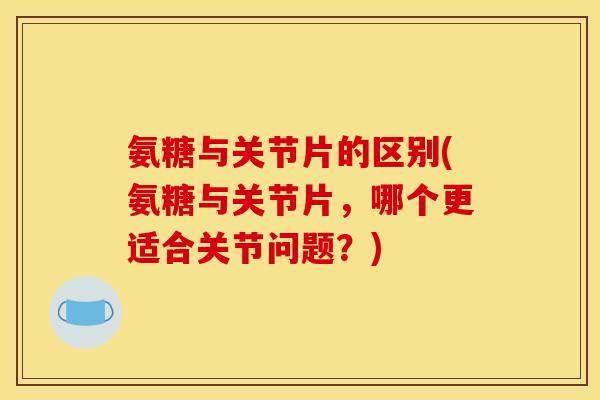 氨糖与关节片的区别(氨糖与关节片，哪个更适合关节问题？)