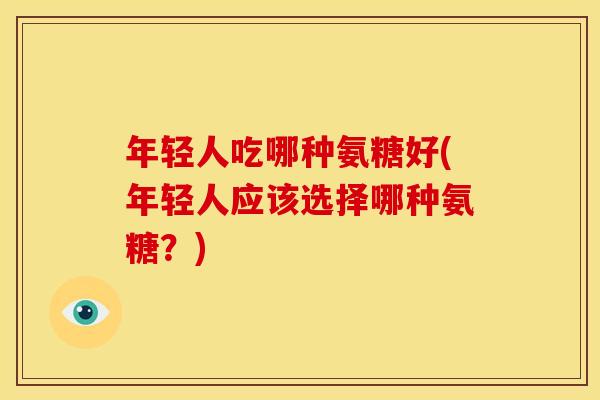 年轻人吃哪种氨糖好(年轻人应该选择哪种氨糖？)