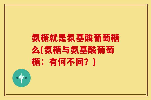 氨糖就是氨基酸葡萄糖么(氨糖与氨基酸葡萄糖：有何不同？)