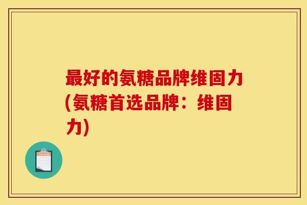 最好的氨糖品牌维固力(氨糖首选品牌：维固力)