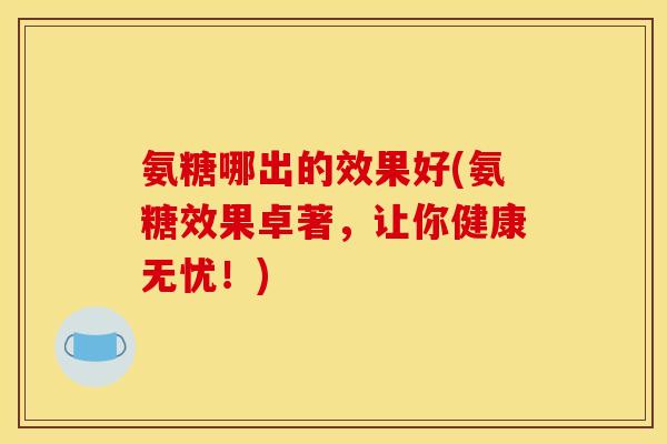 氨糖哪出的效果好(氨糖效果卓著,让你健康无忧!) 氨糖哪出的效果好(氨糖效果卓著,让你健康无忧!)