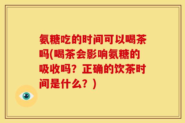 氨糖吃的时间可以喝茶吗(喝茶会影响氨糖的吸收吗？正确的饮茶时间是什么？)