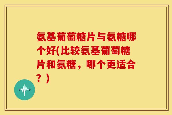 氨基葡萄糖片与氨糖哪个好(比较氨基葡萄糖片和氨糖，哪个更适合？)