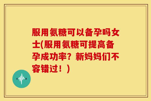 服用氨糖可以备孕吗女士(服用氨糖可提高备孕成功率？新妈妈们不容错过！)