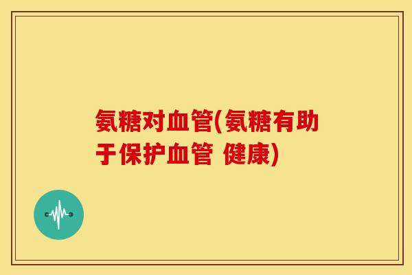 氨糖对血管(氨糖有助于保护血管 健康)
