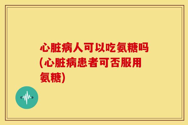 心脏病人可以吃氨糖吗(心脏病患者可否服用氨糖)
