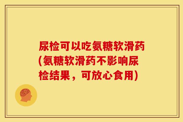 尿检可以吃氨糖软滑药(氨糖软滑药不影响尿检结果，可放心食用)