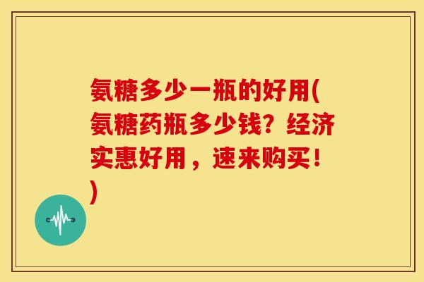 氨糖多少一瓶的好用(氨糖药瓶多少钱？经济实惠好用，速来购买！)
