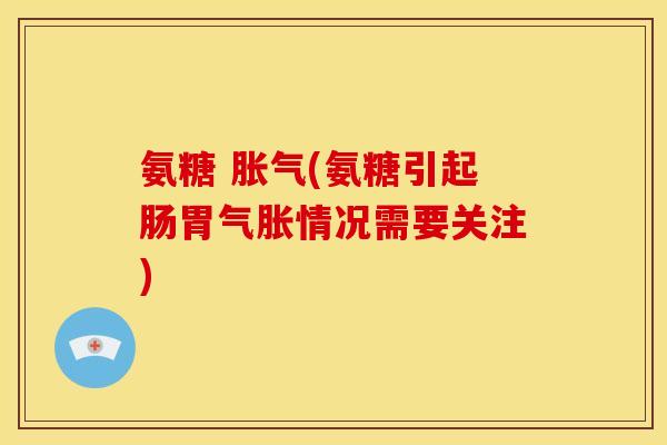 氨糖 胀气(氨糖引起肠胃气胀情况需要关注)