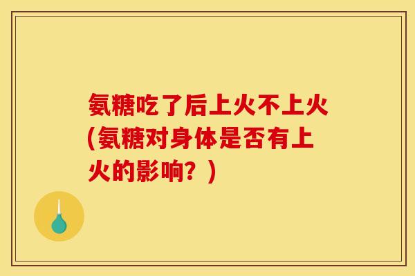 氨糖吃了后上火不上火(氨糖对身体是否有上火的影响？)