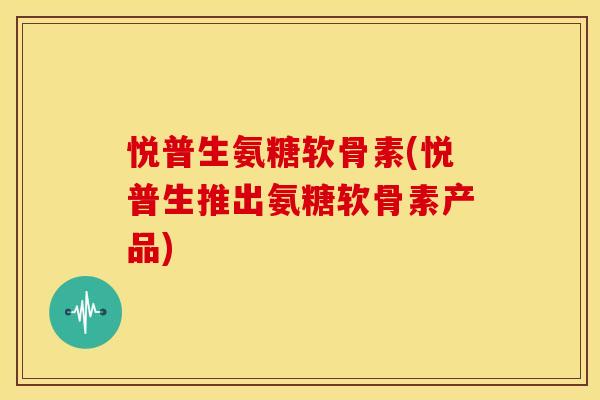 悦普生氨糖软骨素(悦普生推出氨糖软骨素产品) 悦普生氨糖软骨素(悦普生推出氨糖软骨素产品)