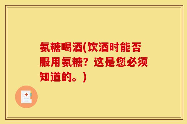 氨糖喝酒(饮酒时能否服用氨糖?这是您必须知道的。) 氨糖喝酒(饮酒时能否服用氨糖?这是您必须知道的。)
