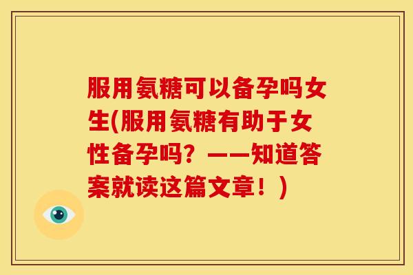 服用氨糖可以备孕吗女生(服用氨糖有助于女性备孕吗？——知道答案就读这篇文章！)