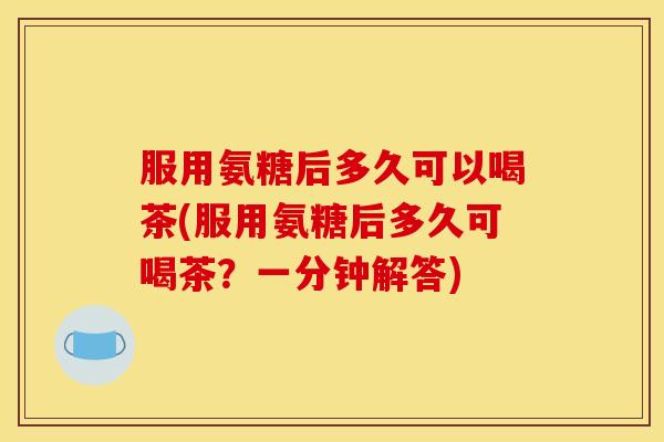 服用氨糖后多久可以喝茶(服用氨糖后多久可喝茶？一分钟解答)