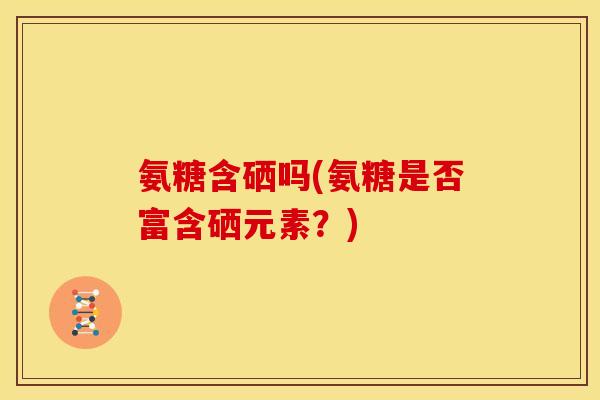 氨糖含硒吗(氨糖是否富含硒元素？)