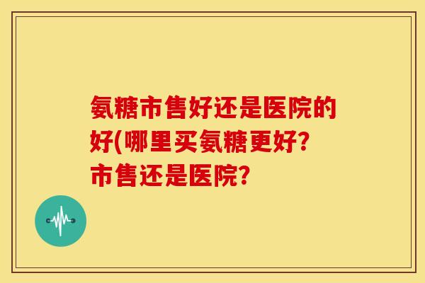 氨糖市售好还是医院的好(哪里买氨糖更好？市售还是医院？