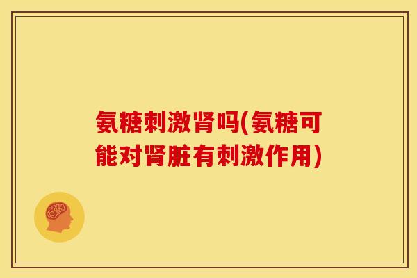 氨糖刺激肾吗(氨糖可能对肾脏有刺激作用)