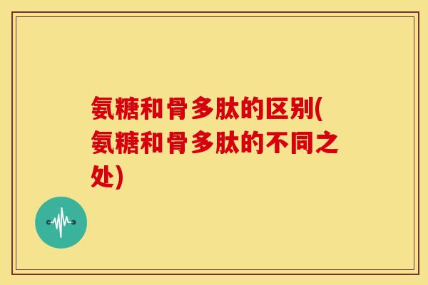 氨糖和骨多肽的区别(氨糖和骨多肽的不同之处)