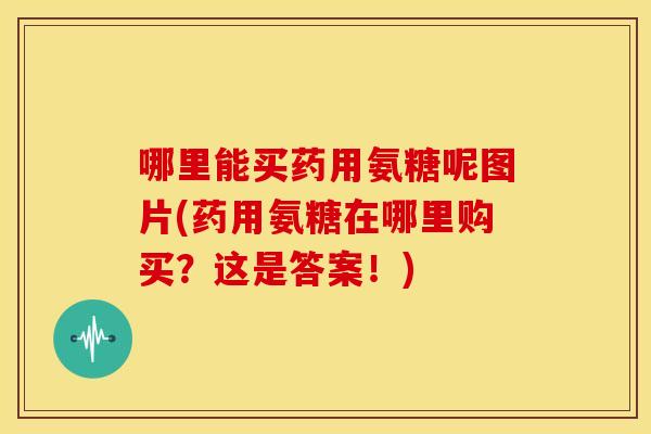 哪里能买药用氨糖呢图片(药用氨糖在哪里购买？这是答案！)
