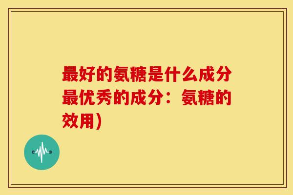 好的氨糖是什么成分优秀的成分:氨糖的效用) 好的氨糖是什么成分优秀的成分:氨糖的效用)