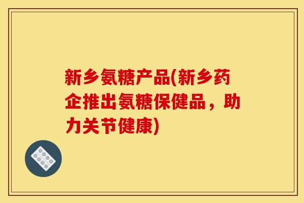新乡氨糖产品(新乡药企推出氨糖保健品，助力关节健康)