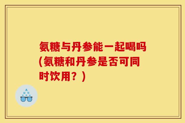 氨糖与丹参能一起喝吗(氨糖和丹参是否可同时饮用？)