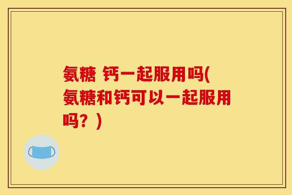 氨糖 钙一起服用吗(氨糖和钙可以一起服用吗？)