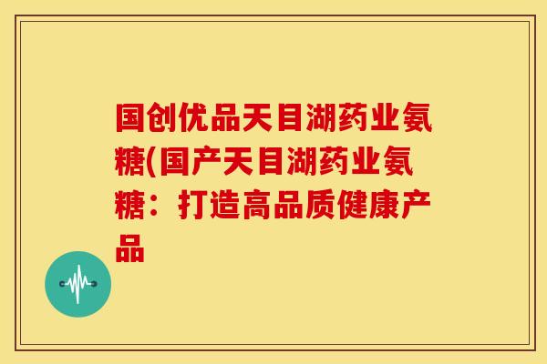 国创优品天目湖药业氨糖(国产天目湖药业氨糖：打造高品质健康产品