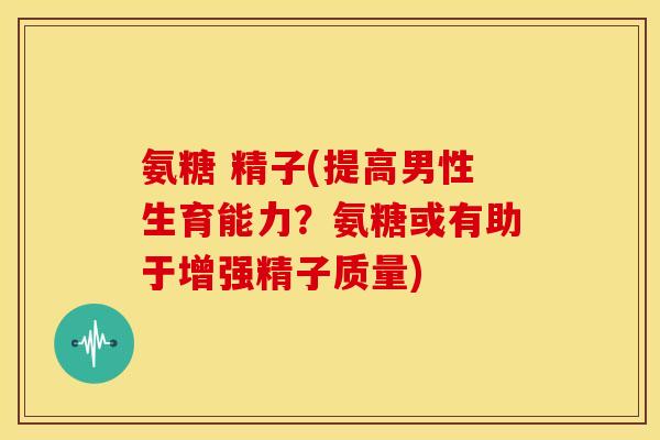 氨糖 精子(提高男性生育能力？氨糖或有助于增强精子质量)