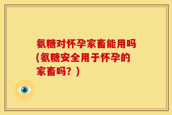 氨糖对怀孕家畜能用吗(氨糖安全用于怀孕的家畜吗?) 氨糖对怀孕家畜能用吗(氨糖安全用于怀孕的家畜吗?)