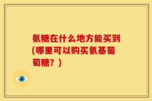 氨糖在什么地方能买到(哪里可以购买氨基葡萄糖？)