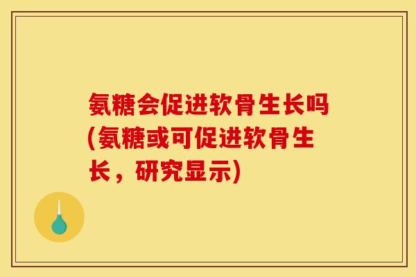 氨糖会促进软骨生长吗(氨糖或可促进软骨生长，研究显示)
