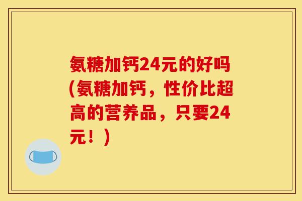 氨糖加钙24元的好吗(氨糖加钙，性价比超高的营养品，只要24元！)