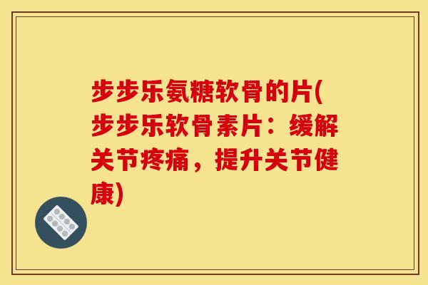 步步乐氨糖软骨的片(步步乐软骨素片：缓解关节疼痛，提升关节健康)