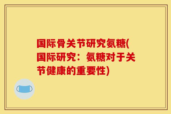 国际骨关节研究氨糖(国际研究：氨糖对于关节健康的重要性)