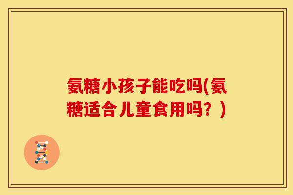 氨糖小孩子能吃吗(氨糖适合儿童食用吗？)
