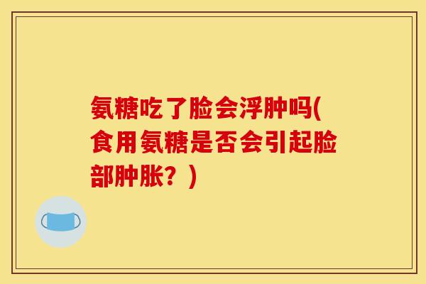 氨糖吃了脸会浮肿吗(食用氨糖是否会引起脸部肿胀？)