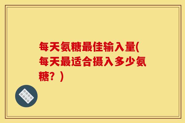 每天氨糖最佳输入量(每天最适合摄入多少氨糖？)
