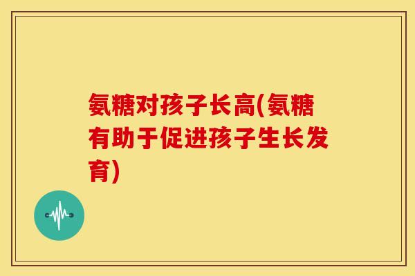 氨糖对孩子长高(氨糖有助于促进孩子生长发育)