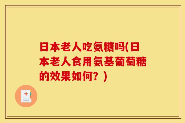 日本老人吃氨糖吗(日本老人食用氨基葡萄糖的效果如何？)