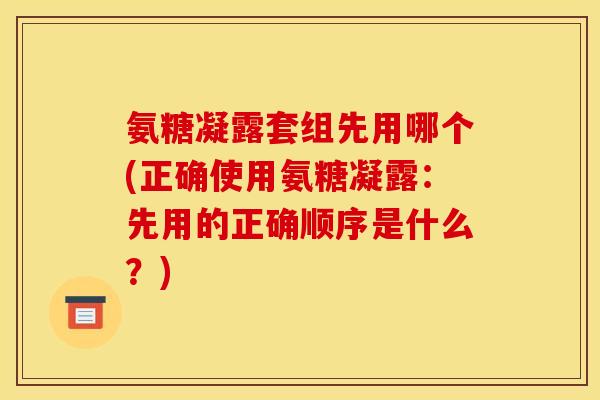 氨糖凝露套组先用哪个(正确使用氨糖凝露：先用的正确顺序是什么？)